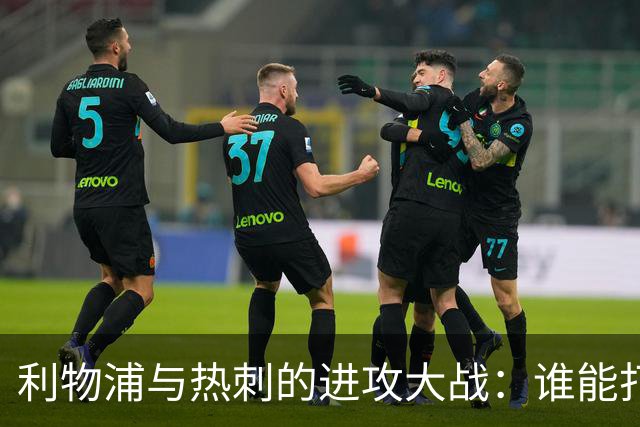 利物浦与热刺的进攻大战：谁能打破进球荒？